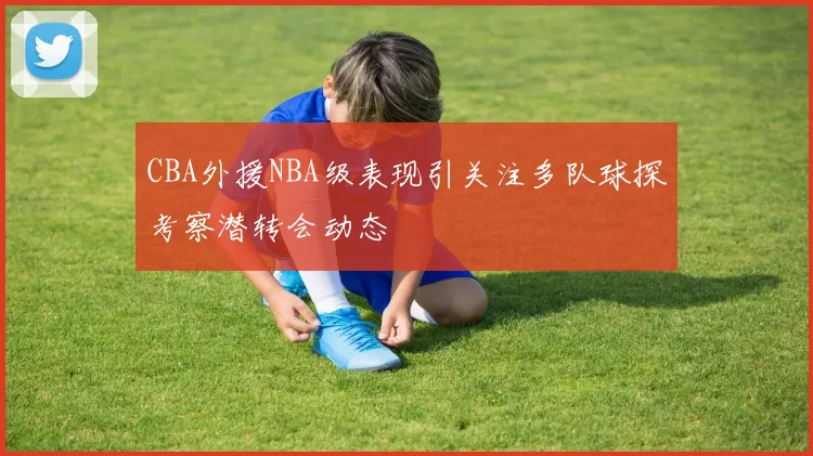 CBA外援NBA级表现引关注多队球探考察潜转会动态