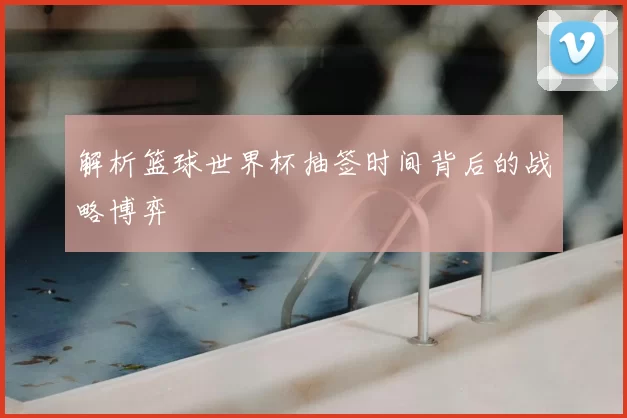 解析篮球世界杯抽签时间背后的战略博弈